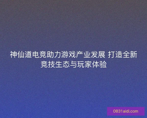 神仙道电竞助力游戏产业发展 打造全新竞技生态与玩家体验