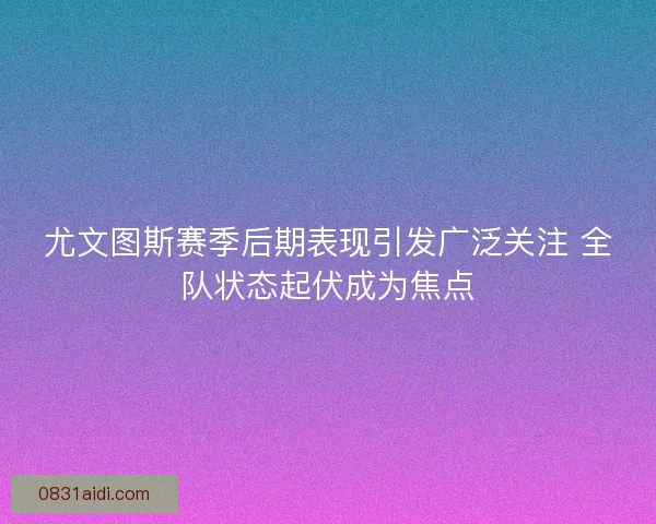尤文图斯赛季后期表现引发广泛关注 全队状态起伏成为焦点