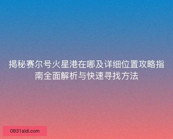 揭秘赛尔号火星港在哪及详细位置攻略指南全面解析与快速寻找方法