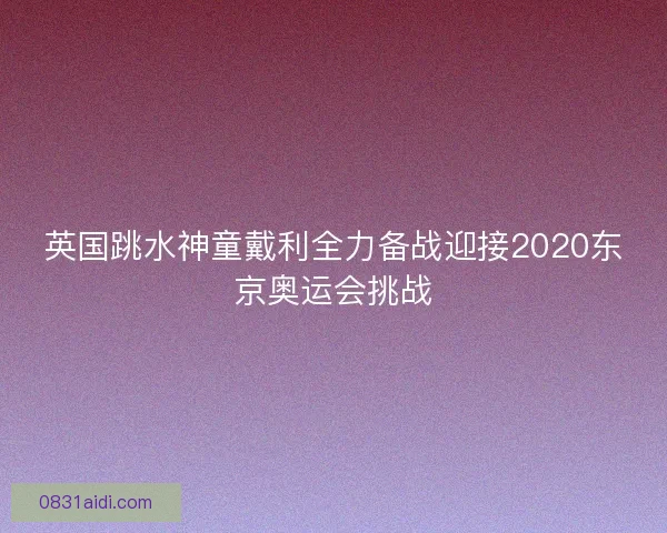 英国跳水神童戴利全力备战迎接2020东京奥运会挑战