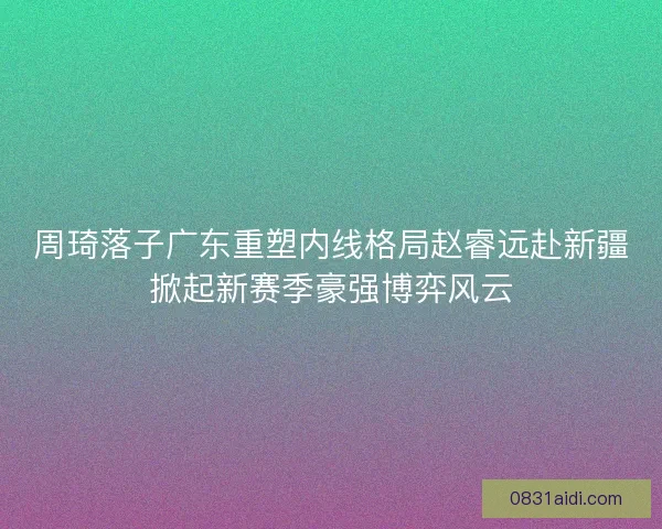 周琦落子广东重塑内线格局赵睿远赴新疆掀起新赛季豪强博弈风云