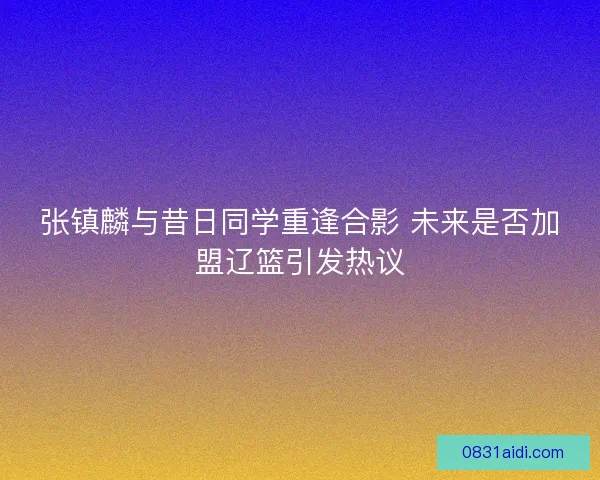 张镇麟与昔日同学重逢合影 未来是否加盟辽篮引发热议