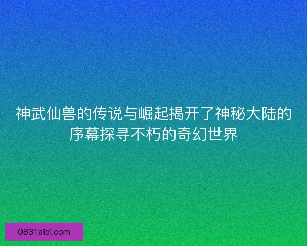 神武仙兽的传说与崛起揭开了神秘大陆的序幕探寻不朽的奇幻世界