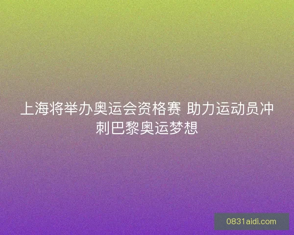 上海将举办奥运会资格赛 助力运动员冲刺巴黎奥运梦想