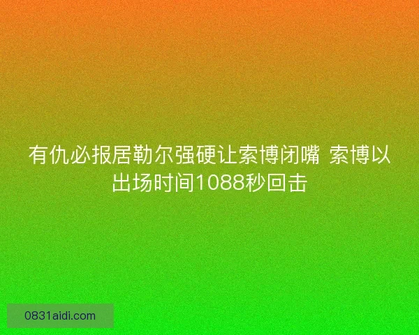 有仇必报居勒尔强硬让索博闭嘴 索博以出场时间1088秒回击