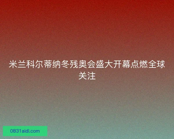 米兰科尔蒂纳冬残奥会盛大开幕点燃全球关注