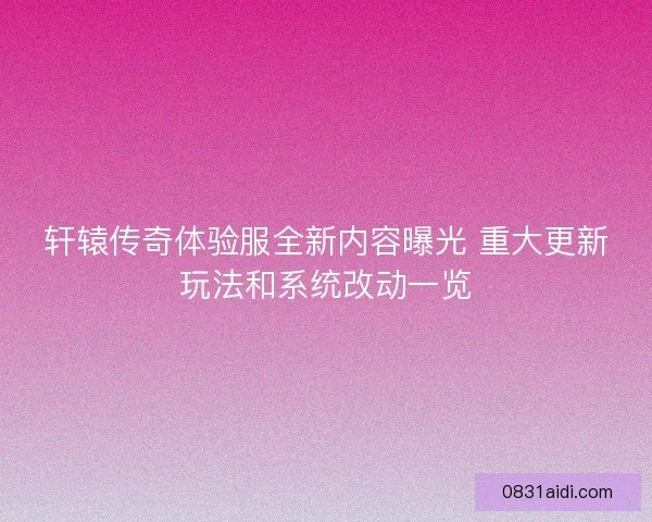 轩辕传奇体验服全新内容曝光 重大更新玩法和系统改动一览