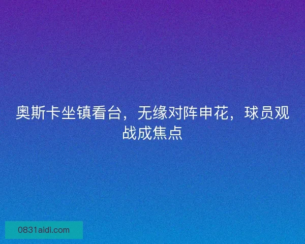 奥斯卡坐镇看台，无缘对阵申花，球员观战成焦点