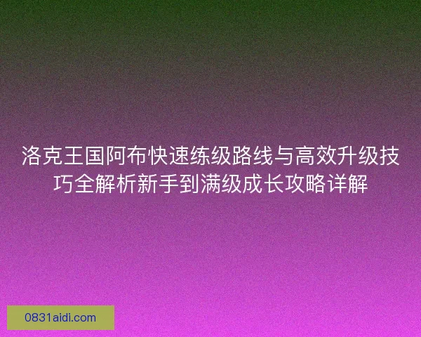 洛克王国阿布快速练级路线与高效升级技巧全解析新手到满级成长攻略详解