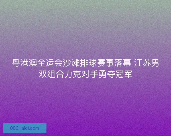 粤港澳全运会沙滩排球赛事落幕 江苏男双组合力克对手勇夺冠军