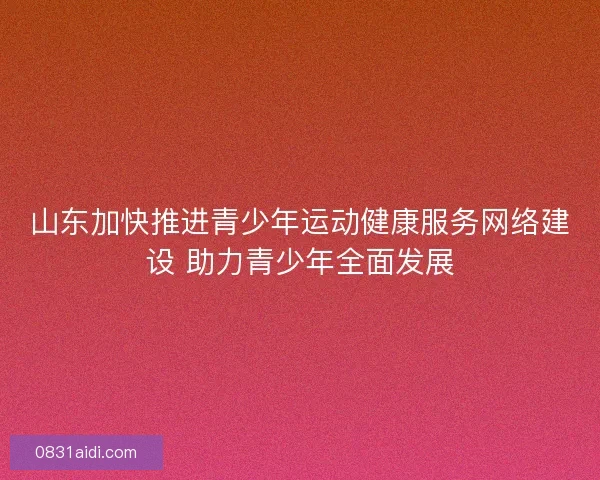 山东加快推进青少年运动健康服务网络建设 助力青少年全面发展