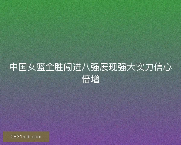 中国女篮全胜闯进八强展现强大实力信心倍增
