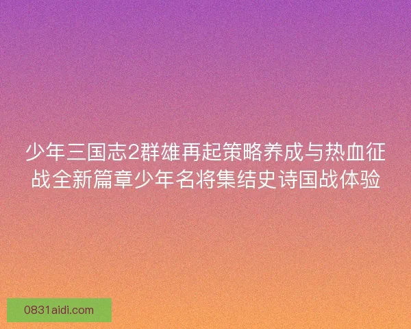 少年三国志2群雄再起策略养成与热血征战全新篇章少年名将集结史诗国战体验