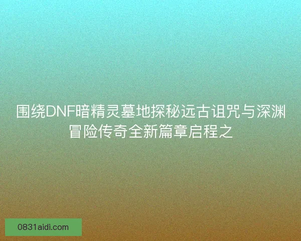 围绕DNF暗精灵墓地探秘远古诅咒与深渊冒险传奇全新篇章启程之