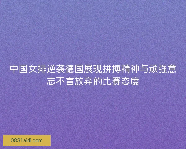 中国女排逆袭德国展现拼搏精神与顽强意志不言放弃的比赛态度