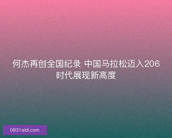 何杰再创全国纪录 中国马拉松迈入206时代展现新高度