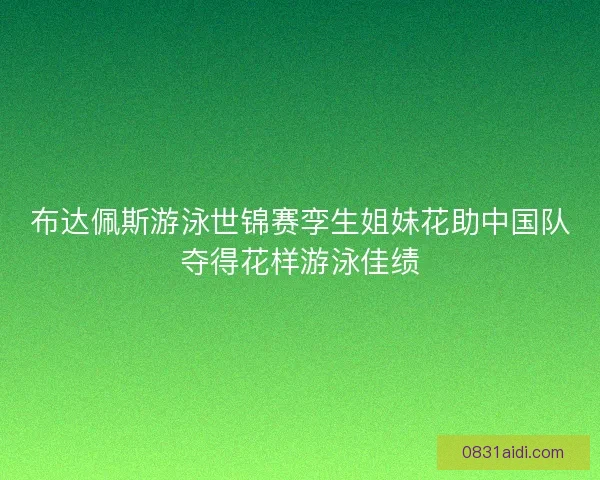 布达佩斯游泳世锦赛孪生姐妹花助中国队夺得花样游泳佳绩